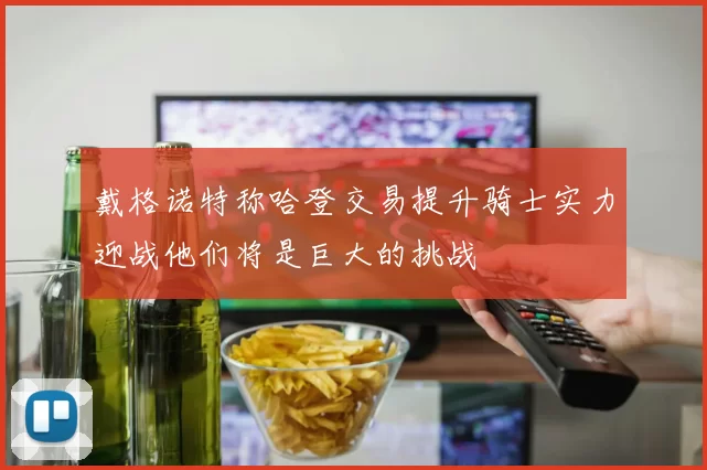 戴格诺特称哈登交易提升骑士实力迎战他们将是巨大的挑战