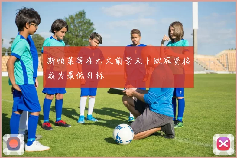 斯帕莱蒂在尤文前景未卜欧冠资格成为最低目标