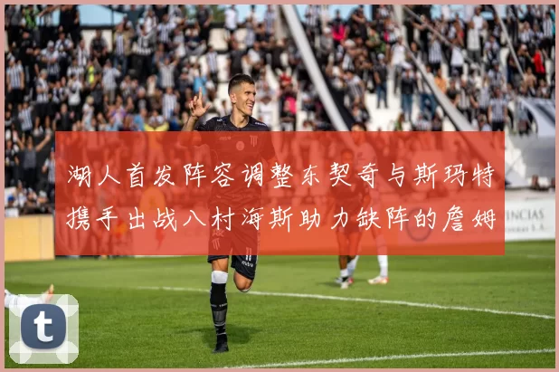 湖人首发阵容调整东契奇与斯玛特携手出战八村海斯助力缺阵的詹姆斯艾顿