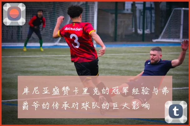库尼亚盛赞卡里克的冠军经验与弗爵爷的传承对球队的巨大影响
