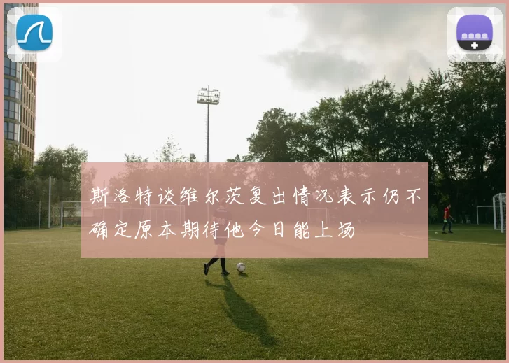 斯洛特谈维尔茨复出情况表示仍不确定原本期待他今日能上场