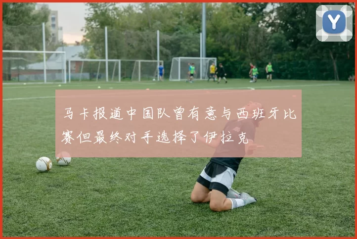 马卡报道中国队曾有意与西班牙比赛但最终对手选择了伊拉克