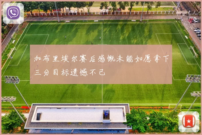 加布里埃尔赛后感慨未能如愿拿下三分目标遗憾不已