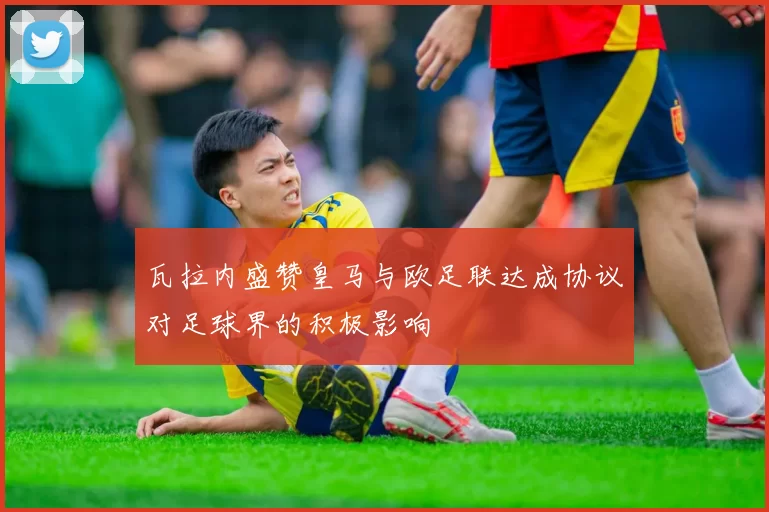 瓦拉内盛赞皇马与欧足联达成协议对足球界的积极影响
