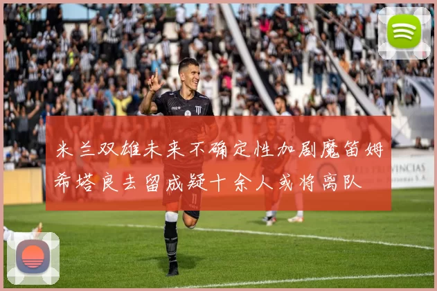 米兰双雄未来不确定性加剧魔笛姆希塔良去留成疑十余人或将离队