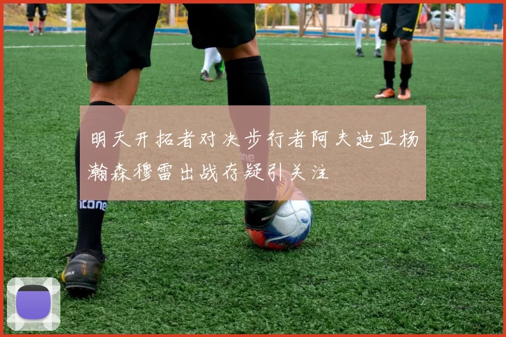 明天开拓者对决步行者阿夫迪亚杨瀚森穆雷出战存疑引关注