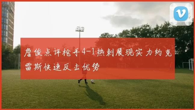 詹俊点评枪手4-1热刺展现实力约克雷斯快速反击优势