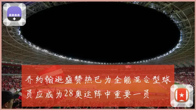 乔约翰逊盛赞热巴为全能混合型球员应成为28奥运阵中重要一员