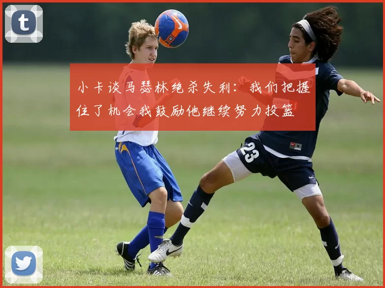 小卡谈马瑟林绝杀失利：我们把握住了机会我鼓励他继续努力投篮