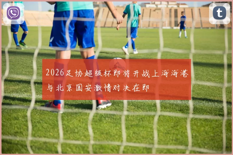 2026足协超级杯即将开战上海海港与北京国安激情对决在即