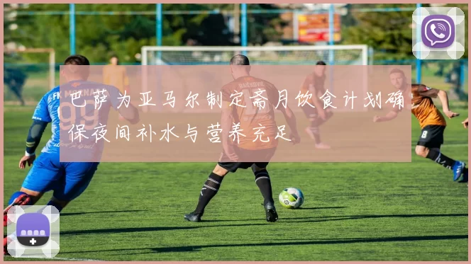 巴萨为亚马尔制定斋月饮食计划确保夜间补水与营养充足
