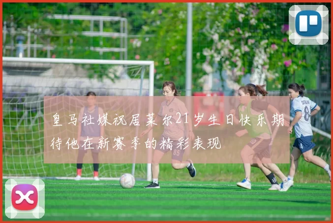 皇马社媒祝居莱尔21岁生日快乐期待他在新赛季的精彩表现