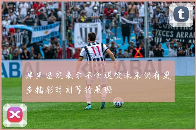 库里坚定表示不会退役未来仍有更多精彩时刻等待展现
