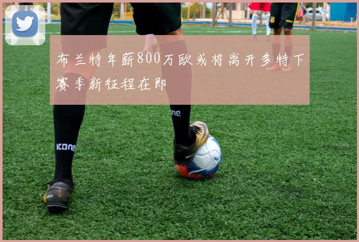 布兰特年薪800万欧或将离开多特下赛季新征程在即