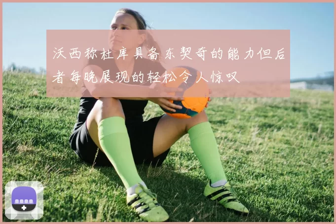 沃西称杜库具备东契奇的能力但后者每晚展现的轻松令人惊叹