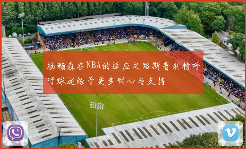 杨瀚森在NBA的适应之路斯普利特呼吁球迷给予更多耐心与支持