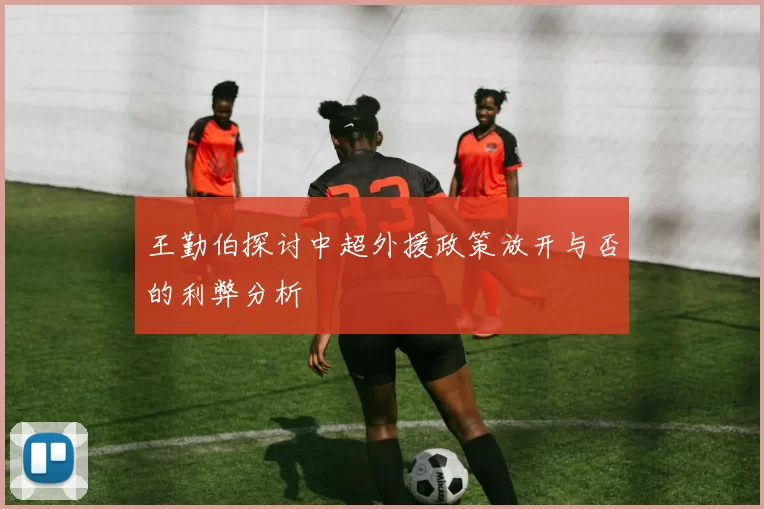 王勤伯探讨中超外援政策放开与否的利弊分析