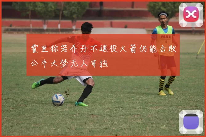 霍里称若乔丹不退役火箭仍能击败公牛大梦无人可挡