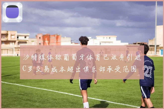 沙特媒体称葡萄牙体育已放弃引进C罗交易成本超出俱乐部承受范围