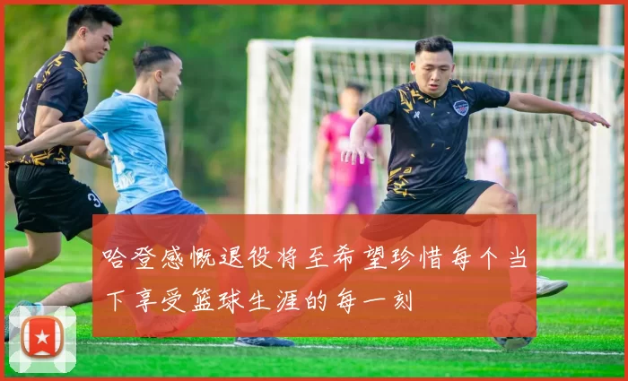哈登感慨退役将至希望珍惜每个当下享受篮球生涯的每一刻